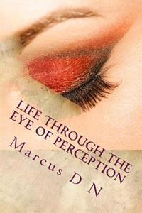 Life Through the Eye of Perception: Perception silently dictates the quality of life, successes, relationships, all that makes up your memories of lif