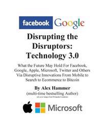 Disrupting the Disruptors: Technology 3.0: What the Future May Hold For Facebook, Google, Amazon, Apple, Microsoft, Twitter and Others Via Disrup