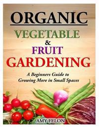 Organic Vegetable and Fruit Gardening: A Beginners Guide to Growing More in Small Spaces