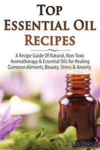 Top Essential Oil Recipes: A Recipe Guide of Natural, Non-Toxic Aromatherapy & Essential Oils for Healing Common Ailments, Beauty, Stress & Anxie