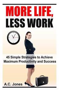 More Life, Less Work: 45 Simple Strategies To Achieve Maximum Productivity and Success