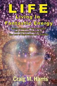 Life Living in Fantastic Energy: Taking Charge of Your Thoughts and Ideas and Harnessing the Law of Expression and Attraction