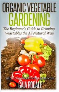 Organic Vegetable Gardening: The Beginners Guide to Growing Vegetables the All Natural Way