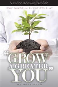 Why Quantum Physicists Play "Grow a Greater You": Learn How to Live the Most Truly Fulfilling Life Humanly Possible