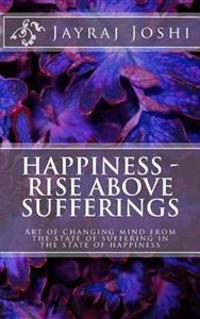 Happiness - Rise Above Sufferings: Art of changing mind from the state of suffering in the state of happiness