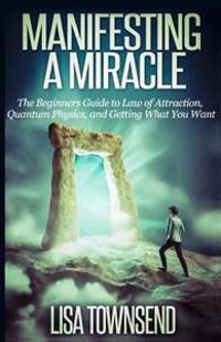 Manifesting a Miracle: The Beginners Guide to Law of Attraction, Quantum Physics, and Getting What You Want