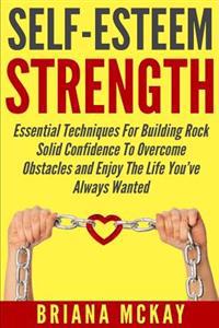 Self-Esteem Strength: Essential Techniques For Building Rock Solid Confidence To Overcome Obstacles And Enjoy The Life You've Always Wanted