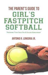 The Parent's Guide to Girl's Fastpitch Softball: Preparing Your Child For A College Scholarship