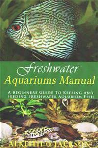 Freshwater Aquariums Manual: A Beginners Guide To Keeping And Feeding Freshwater Aquarium Fish