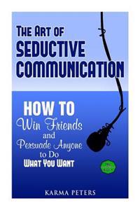The Art of Seductive Communication: How to Win Friends and Persuade Anyone to Do What You Want