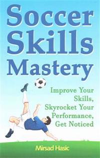Soccer Skills Mastery: Improve Your Skills, Skyrocket Your Performance, Get Noticed