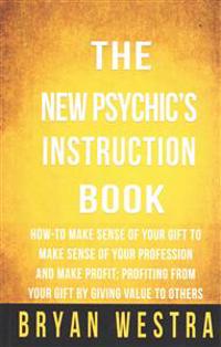 The New Psychic's Instruction Book: How-To Make Sense Of Your Gift To Make Sense Of Your Profession And Make Profit; Profiting From Your Gift By Givin