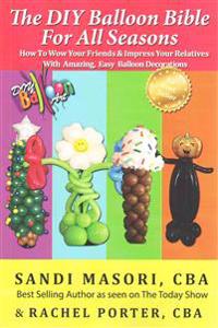 The DIY Balloon Bible For All Seasons: How To Wow Your Friends & Impress Your Relatives WIth Amazing, Easy Balloon Decorations