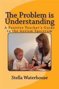 The Problem is Understanding: A Positive Teacher's Guide to the Autistic Spectrum