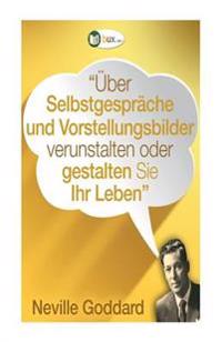 Über Selbstgespräche und Vorstellungsbilder gestalten Sie Ihr Leben!: Erstübersetzungen von Vorträgen und Büchern von Neville Goddard