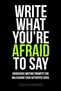 Write What You're Afraid To Say: Dangerous Writing Prompts For Unleashing Your Authentic Voice