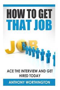 How to Get that Job: Ace the Interview and Get Hired Today