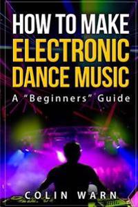 How To Make Electronic Dance Music: A Beginner's Guide