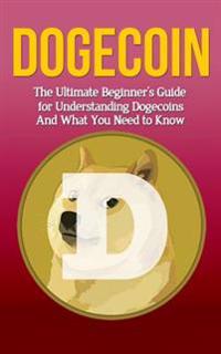 Dogecoin: The Ultimate Beginner's Guide for Understanding Dogecoin And What You Need to Know
