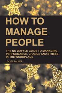 How to Manage People: The No Waffle Guide to Managing Performance, Change and Stress in the Workplace