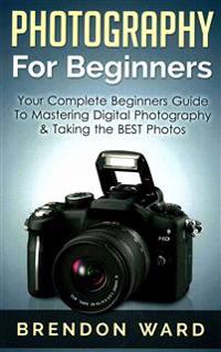 Photography for Beginners: Your Complete Beginners Guide to Mastering Digital Photography & Taking the Best Photos