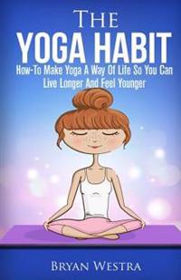 The Yoga Habit: How-To Make Yoga A Way Of Life So You Can Live Longer And Feel Younger