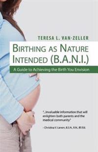 Birthing As Nature Intended (B.A.N.I.): A Guide to Achieving the Birth You Envision