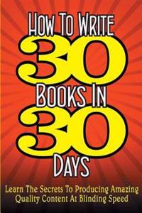 How To WRITE 30 BOOKS IN 30 DAYS: Learn The Secrets To Producing Amazing Quality Content At Blinding Speed