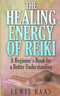 The Healing Energy of Reiki: A Beginner's Book for a Better Understanding