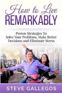 How to Live Remarkably: : Proven Strategies to Solve Your Problems, Make Better Decisions and Eliminate Stress