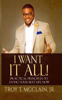 I Want IT ALL!: Practical Principles To Your Best Life Now