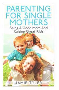 Parenting For Single Mothers: Being A Good Mom And Raising Great Kids
