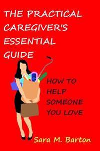 The Practical Caregiver's Essential Guide: How to Help Someone You Love