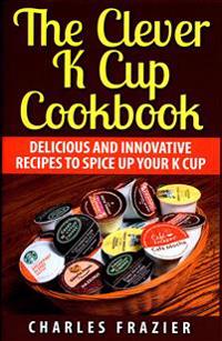 The Clever K Cup Cookbook: Delicious and Innovative Recipes to Spice up Your K Cup