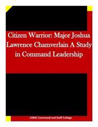 Citizen Warrior: Major Joshua Lawrence Chamverlain A Study in Command Leadership