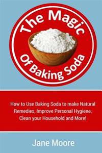 The Magic of Baking Soda: How to Use Baking Soda to make Natural Remedies, Improve Personal Hygiene, Clean your Household and More!