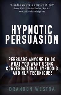 Hypnotic Persuasion: Persuade Anyone To Do What You Want Using Conversational Hypnosis and NLP Techniques