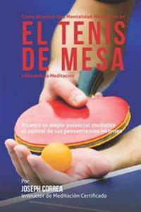Como Alcanzar una Mentalidad Mas Fuerte en el Tenis de Mesa Utilizando la Meditacion: Alcance su mayor potencial mediante el control de sus pensamient