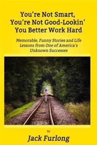 "You're Not Smart, You're Not Good-Lookin, You Better Work Hard": Memorable, Funny Stories and Life Lessons from One of America's Unknown Successes