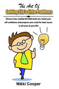 The Art Of Solving Life's Little Problems: Discover How Reading This Book Can Rocket Your Self- Confidence And Programme Your Mind For Total Success I