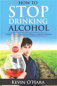 How to Stop Drinking Alcohol: A Simple Path from Alcohol Misery to Alcohol Mastery