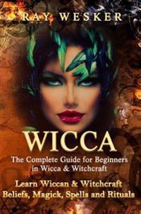 Wicca: The Complete Guide for Beginners in Wicca & Witchcraft: Learn Wiccan & Witchcraft Beliefs, Magick, Spells and Rituals