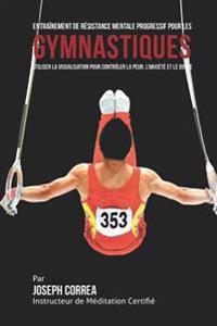 Entrainement de Resistance Mentale Progressif pour les Gymnastiques: Utiliser la Visualisation pour Controler la Peur, l'Anxiete et Le Doute