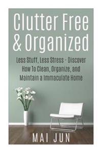 Clutter Free & Organized: Less Stuff, Less Stress - Discover How To Clean, Organize, and Maintain a Immaculate Home