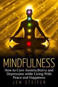 Mindfulness: How to Cure Anxiety, Worry and Depression While Living With Peace and Happiness