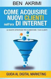 Come Acquisire Nuovi Clienti Nell'era di Internet: Le Giuste Strategie Per Aumentare i Tuoi Clienti