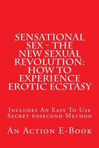 Sensational Sex - The New Sexual Revolution: How To Experience Erotic Ecstasy: Includes An Easy To Use Secret 60second Method
