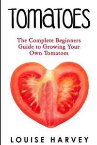 Tomatoes: The Complete Beginners Guide To Growing Your Own Tomatoes