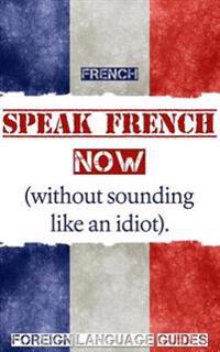 French: Speak French Now! A Beginner Guide to Instantly Start Speaking French (Without Sounding Like an Idiot)