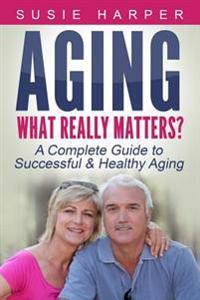 Aging: What Really Matters?: A Complete Guide to Successful & Healthy Aging